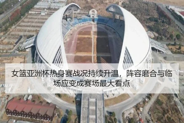 女篮亚洲杯热身赛战况持续升温，阵容磨合与临场应变成赛场最大看点