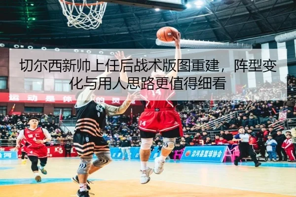 切尔西新帅上任后战术版图重建，阵型变化与用人思路更值得细看